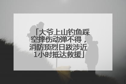 大爷上山钓鱼踩空摔伤动弹不得，消防顶烈日跋涉近1小时抵达救援