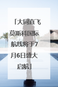 大同直飞莫斯科国际航线将于7月6日盛大启航
