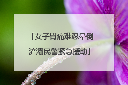 女子胃痛难忍晕倒 浐灞民警紧急援助
