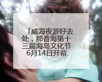 威海夜游好去处，那香海第十三届海岛文化节6月14日开幕！保姆级攻略来啦~