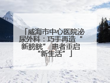 威海市中心医院泌尿外科：巧手再造“新膀胱” 患者重启“新生活”