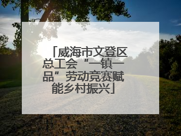 威海市文登区总工会“一镇一品”劳动竞赛赋能乡村振兴