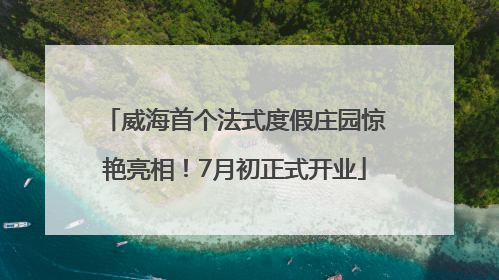 威海首个法式度假庄园惊艳亮相！7月初正式开业