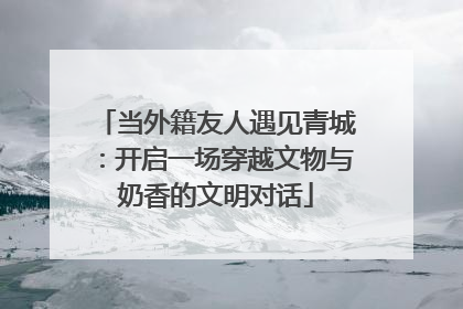 当外籍友人遇见青城：开启一场穿越文物与奶香的文明对话