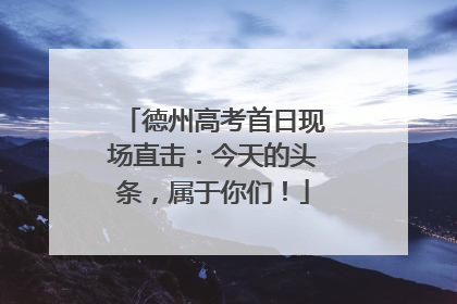 德州高考首日现场直击：今天的头条，属于你们！