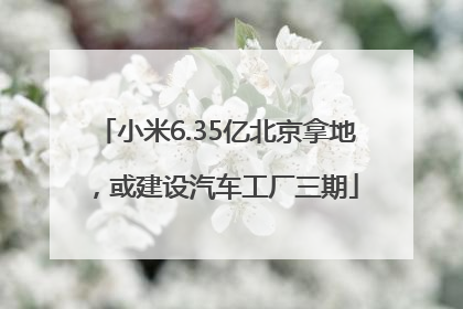 小米6.35亿北京拿地，或建设汽车工厂三期