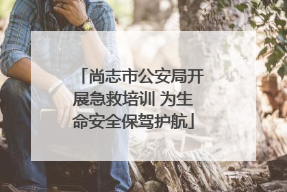 尚志市公安局开展急救培训 为生命安全保驾护航