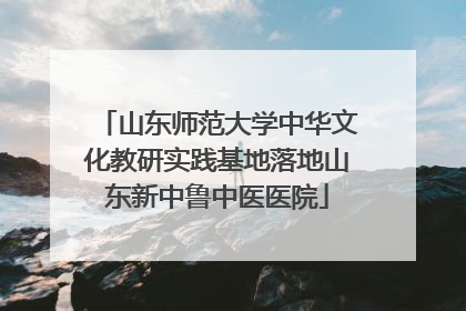 山东师范大学中华文化教研实践基地落地山东新中鲁中医医院