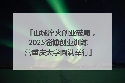山城淬火创业破局，2025淄博创业训练营重庆大学圆满举行