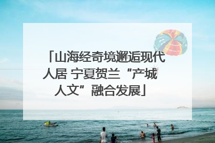 山海经奇境邂逅现代人居 宁夏贺兰“产城人文”融合发展