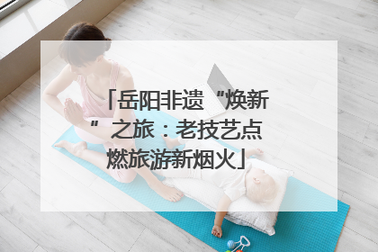 岳阳非遗“焕新”之旅：老技艺点燃旅游新烟火