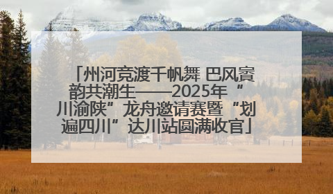 州河竞渡千帆舞 巴风賨韵共潮生——2025年“川渝陕”龙舟邀请赛暨“划遍四川”达川站圆满收官