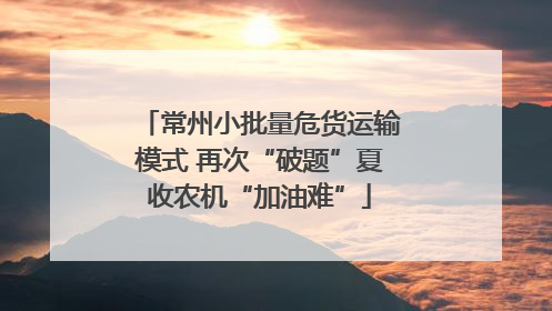 常州小批量危货运输模式 再次“破题”夏收农机“加油难”