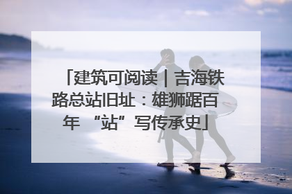 建筑可阅读｜吉海铁路总站旧址：雄狮踞百年 “站”写传承史