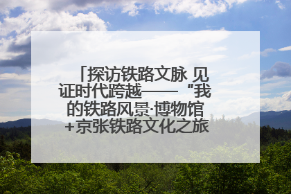 探访铁路文脉 见证时代跨越——“我的铁路风景·博物馆+京张铁路文化之旅”活动在京启动