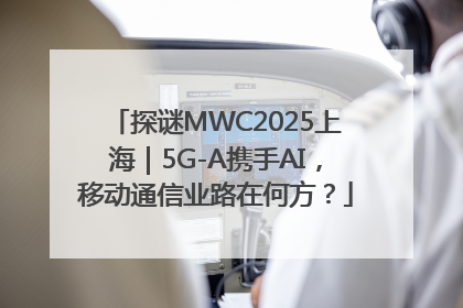 探谜MWC2025上海｜5G-A携手AI，移动通信业路在何方？