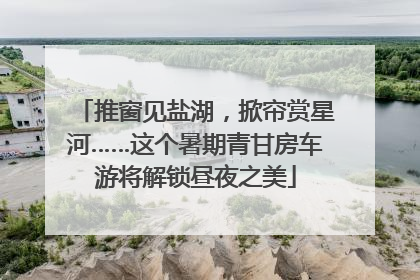 推窗见盐湖，掀帘赏星河……这个暑期青甘房车游将解锁昼夜之美