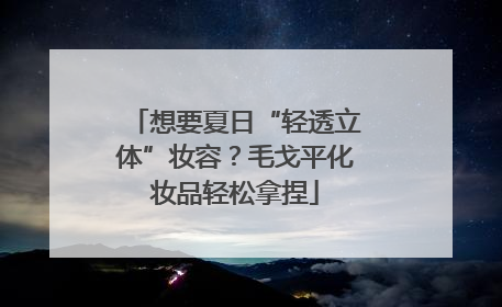 想要夏日“轻透立体”妆容？毛戈平化妆品轻松拿捏