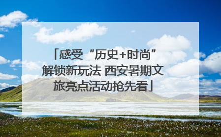 感受“历史+时尚” 解锁新玩法 西安暑期文旅亮点活动抢先看