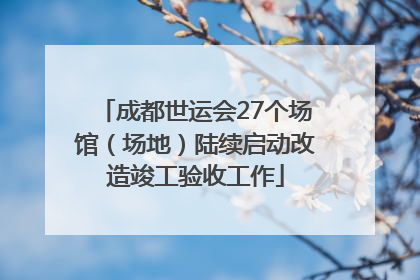 成都世运会27个场馆（场地）陆续启动改造竣工验收工作