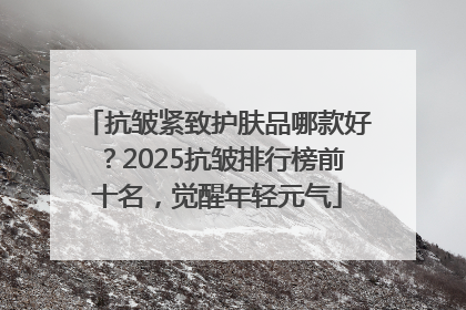 抗皱紧致护肤品哪款好？2025抗皱排行榜前十名，觉醒年轻元气