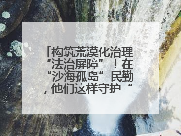 构筑荒漠化治理“法治屏障”！在“沙海孤岛”民勤，他们这样守护“沙退绿进”的生态奇迹