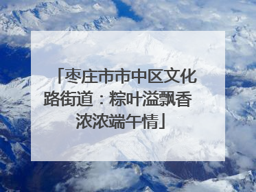枣庄市市中区文化路街道：粽叶溢飘香 浓浓端午情