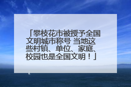 攀枝花市被授予全国文明城市称号 当地这些村镇、单位、家庭、校园也是全国文明！