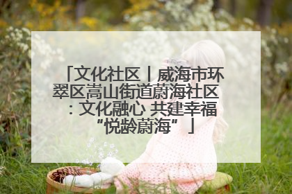 文化社区丨威海市环翠区嵩山街道蔚海社区：文化融心 共建幸福“悦龄蔚海”