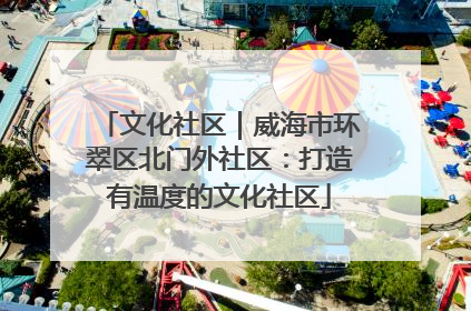 文化社区｜威海市环翠区北门外社区：打造有温度的文化社区