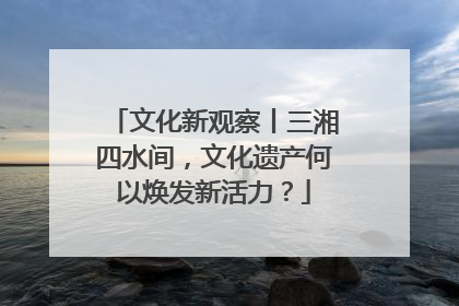 文化新观察丨三湘四水间，文化遗产何以焕发新活力？