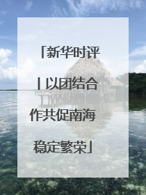 新华时评丨以团结合作共促南海稳定繁荣