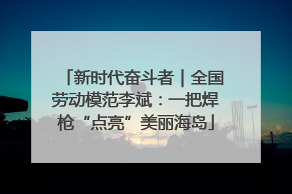 新时代奋斗者｜全国劳动模范李斌：一把焊枪“点亮”美丽海岛