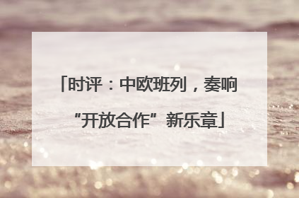 时评：中欧班列，奏响“开放合作”新乐章