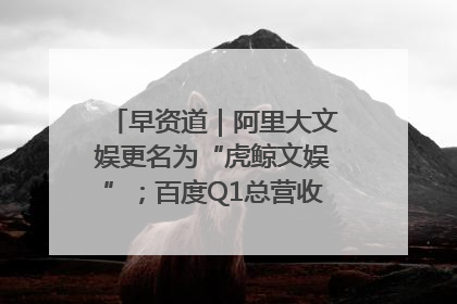 早资道｜阿里大文娱更名为“虎鲸文娱”；百度Q1总营收325亿元超预期