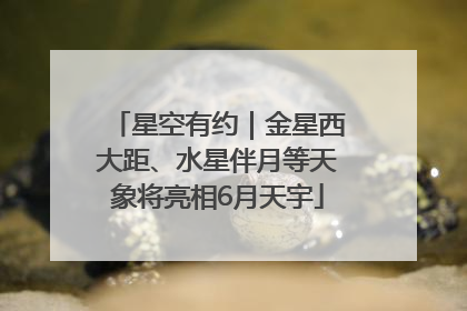 星空有约｜金星西大距、水星伴月等天象将亮相6月天宇