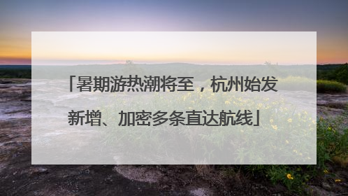 暑期游热潮将至，杭州始发新增、加密多条直达航线