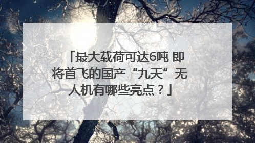 最大载荷可达6吨 即将首飞的国产“九天”无人机有哪些亮点？