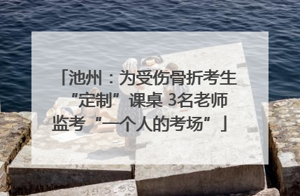 池州：为受伤骨折考生“定制”课桌 3名老师监考“一个人的考场”