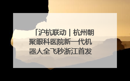 沪杭联动｜杭州朝聚眼科医院新一代机器人全飞秒浙江首发庆典仪式圆满落幕