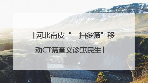 河北南皮“一扫多筛”移动CT筛查义诊惠民生