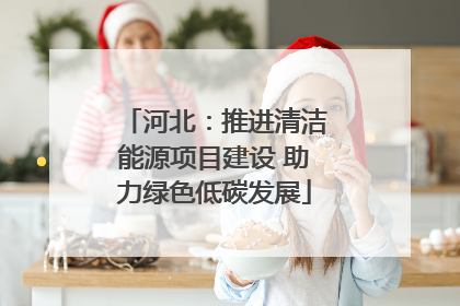 河北：推进清洁能源项目建设 助力绿色低碳发展