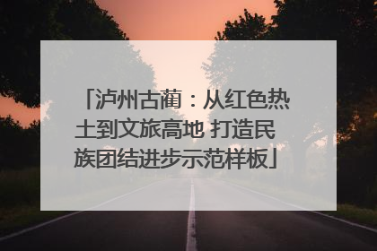 泸州古蔺：从红色热土到文旅高地 打造民族团结进步示范样板