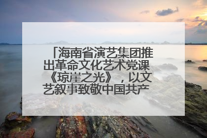 海南省演艺集团推出革命文化艺术党课《琼崖之光》，以文艺叙事致敬中国共产党成立104周年