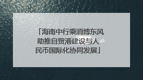 海南中行乘消博东风 助推自贸港建设与人民币国际化协同发展