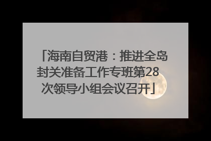 海南自贸港：推进全岛封关准备工作专班第28次领导小组会议召开