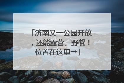 济南又一公园开放，还能露营、野餐！位置在这里→