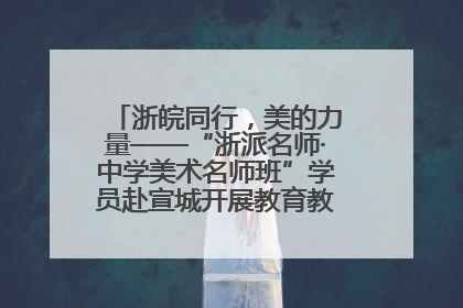 浙皖同行，美的力量——“浙派名师·中学美术名师班”学员赴宣城开展教育教学研讨活动