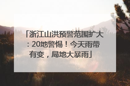 浙江山洪预警范围扩大：20地警惕！今天雨带有变，局地大暴雨
