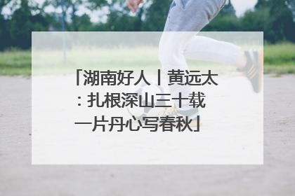 湖南好人丨黄远太：扎根深山三十载 一片丹心写春秋